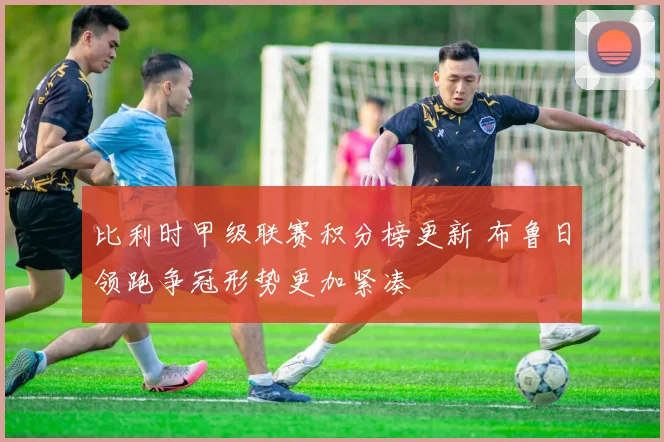 比利时甲级联赛积分榜更新 布鲁日领跑争冠形势更加紧凑