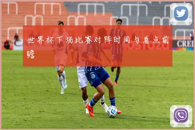 世界杯下场比赛对阵时间与看点前瞻