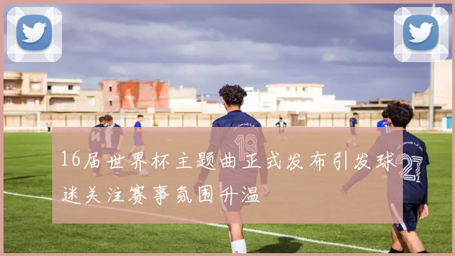 16届世界杯主题曲正式发布引发球迷关注赛事氛围升温